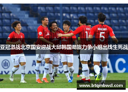 亚冠激战北京国安迎战大邱韩国劲旅力争小组出线生死战